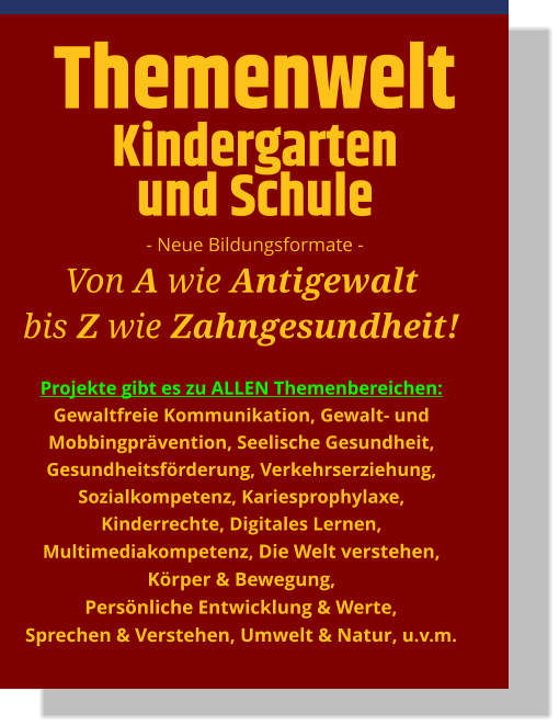 Themenwelt Kindergarten und Schule - Neue Bildungsformate - Von A wie Antigewalt bis Z wie Zahngesundheit!  Projekte gibt es zu ALLEN Themenbereichen: Gewaltfreie Kommunikation, Gewalt- und Mobbingprävention, Seelische Gesundheit, Gesundheitsförderung, Verkehrserziehung, Sozialkompetenz, Kariesprophylaxe, Kinderrechte, Digitales Lernen, Multimediakompetenz, Die Welt verstehen, Körper & Bewegung, Persönliche Entwicklung & Werte, Sprechen & Verstehen, Umwelt & Natur, u.v.m.