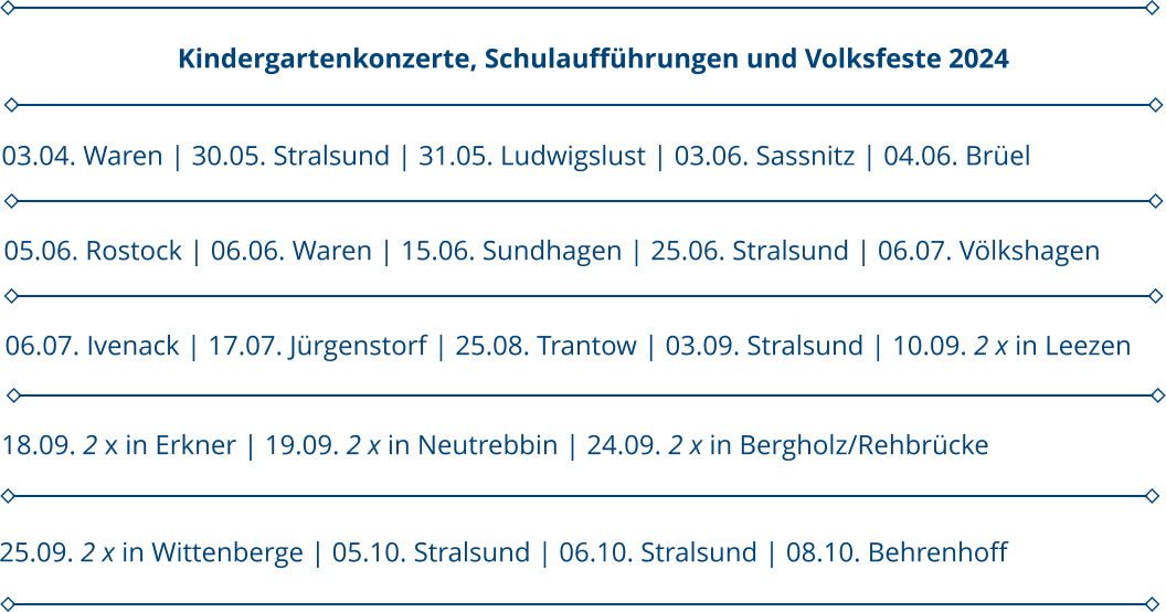 05.06. Rostock | 06.06. Waren | 15.06. Sundhagen | 25.06. Stralsund | 06.07. Völkshagen 03.04. Waren | 30.05. Stralsund | 31.05. Ludwigslust | 03.06. Sassnitz | 04.06. Brüel                      Kindergartenkonzerte, Schulaufführungen und Volksfeste 2024 06.07. Ivenack | 17.07. Jürgenstorf | 25.08. Trantow | 03.09. Stralsund | 10.09. 2 x in Leezen 18.09. 2 x in Erkner | 19.09. 2 x in Neutrebbin | 24.09. 2 x in Bergholz/Rehbrücke 25.09. 2 x in Wittenberge | 05.10. Stralsund | 06.10. Stralsund | 08.10. Behrenhoff